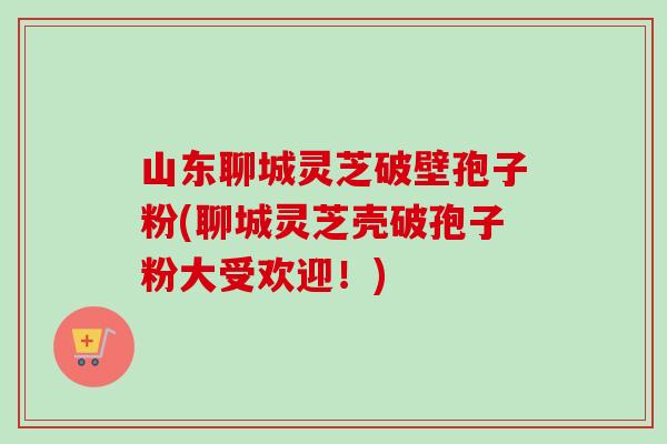 山东聊城灵芝破壁孢子粉(聊城灵芝壳破孢子粉大受欢迎!)-第1张图片-卓越灵芝孢子粉 山东聊城灵芝破壁孢子粉(聊城灵芝壳破孢子粉大受欢迎!)-第1张图片-卓越灵芝孢子粉