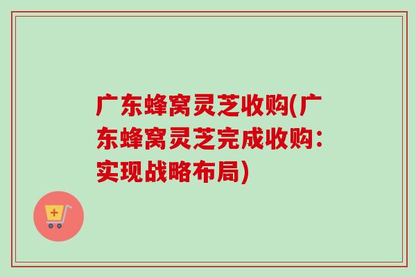 广东蜂窝灵芝收购(广东蜂窝灵芝完成收购:实现战略布局)-第1张图片-卓越灵芝孢子粉 广东蜂窝灵芝收购(广东蜂窝灵芝完成收购:实现战略布局)-第1张图片-卓越灵芝孢子粉