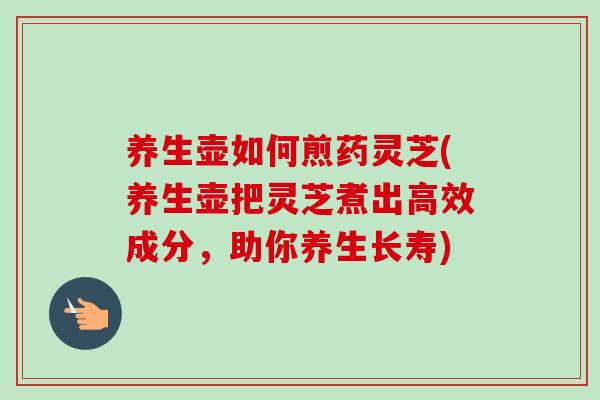 养生壶如何煎药灵芝(养生壶把灵芝煮出高效成分，助你养生长寿)-第1张图片-卓越灵芝孢子粉