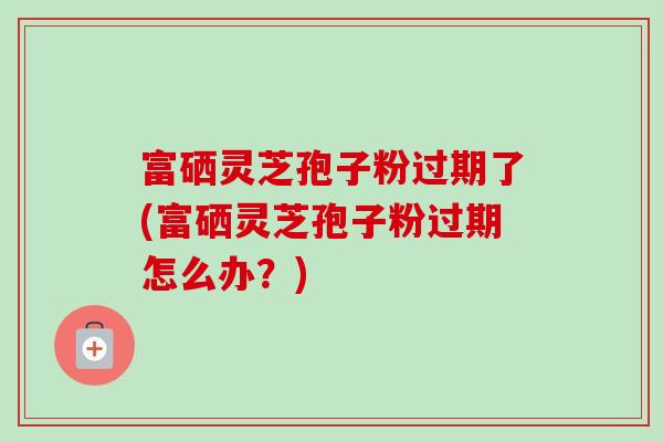 富硒灵芝孢子粉过期了(富硒灵芝孢子粉过期怎么办？)-第1张图片-卓越灵芝孢子粉