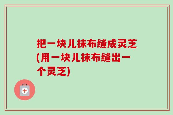 把一块儿抹布缝成灵芝(用一块儿抹布缝出一个灵芝)-第1张图片-卓越灵芝孢子粉