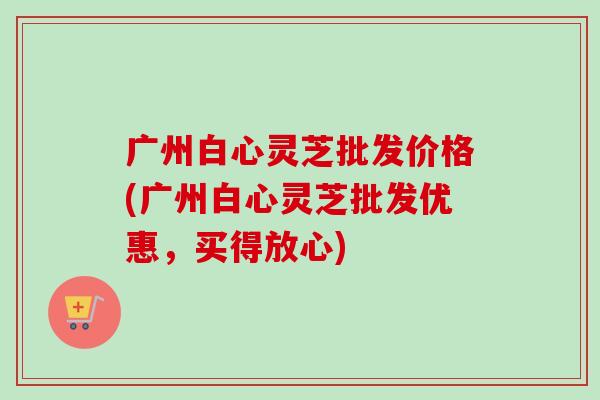 广州白心灵芝批发价格(广州白心灵芝批发优惠,买得放心)-第1张图片-卓越灵芝孢子粉 广州白心灵芝批发价格(广州白心灵芝批发优惠,买得放心)-第1张图片-卓越灵芝孢子粉