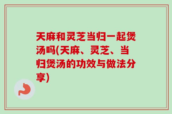 天麻和灵芝当归一起煲汤吗(天麻、灵芝、当归煲汤的功效与做法分享)-第1张图片-卓越灵芝孢子粉