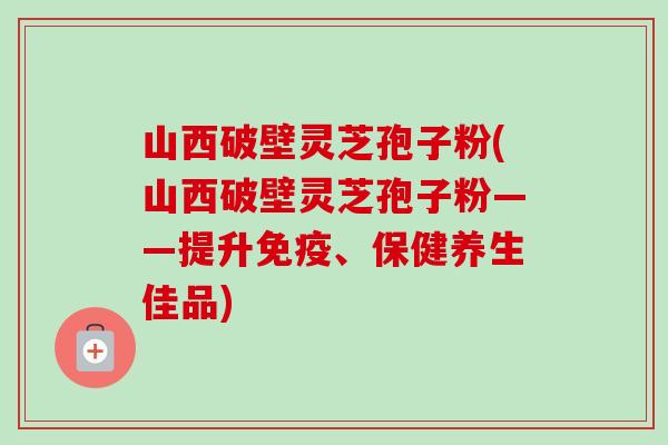 山西破壁灵芝孢子粉(山西破壁灵芝孢子粉——提升免疫、保健养生佳品)-第1张图片-卓越灵芝孢子粉 山西破壁灵芝孢子粉(山西破壁灵芝孢子粉——提升免疫、保健养生佳品)-第1张图片-卓越灵芝孢子粉