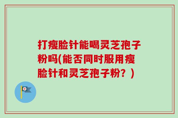 打瘦脸针能喝灵芝孢子粉吗(能否同时服用瘦脸针和灵芝孢子粉?)-第1张图片-卓越灵芝孢子粉 打瘦脸针能喝灵芝孢子粉吗(能否同时服用瘦脸针和灵芝孢子粉?)-第1张图片-卓越灵芝孢子粉