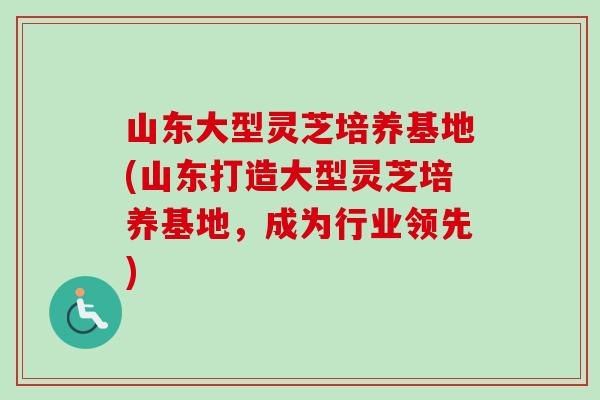 山东大型灵芝培养基地(山东打造大型灵芝培养基地,成为行业领先)-第1张图片-卓越灵芝孢子粉 山东大型灵芝培养基地(山东打造大型灵芝培养基地,成为行业领先)-第1张图片-卓越灵芝孢子粉