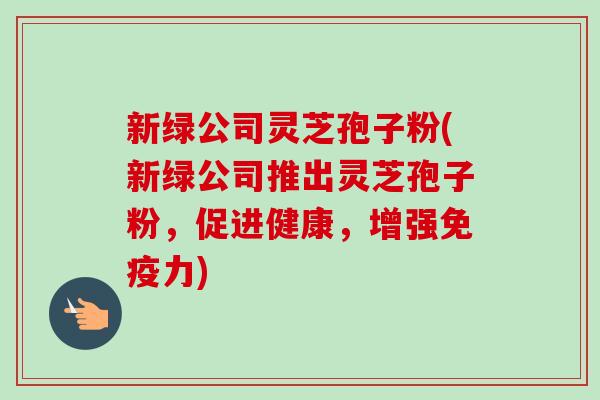 新绿公司灵芝孢子粉(新绿公司推出灵芝孢子粉，促进健康，增强免疫力)-第1张图片-卓越灵芝孢子粉