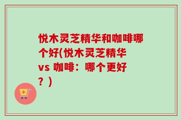 悦木灵芝精华和咖啡哪个好(悦木灵芝精华 vs 咖啡:哪个更好?)-第1张图片-卓越灵芝孢子粉 悦木灵芝精华和咖啡哪个好(悦木灵芝精华 vs 咖啡:哪个更好?)-第1张图片-卓越灵芝孢子粉