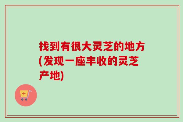 找到有很大灵芝的地方(发现一座丰收的灵芝产地)-第1张图片-卓越灵芝孢子粉 找到有很大灵芝的地方(发现一座丰收的灵芝产地)-第1张图片-卓越灵芝孢子粉