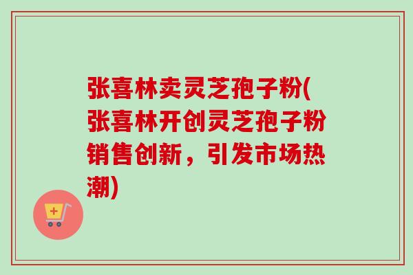 张喜林卖灵芝孢子粉(张喜林开创灵芝孢子粉销售创新,引发市场热潮)-第1张图片-卓越灵芝孢子粉 张喜林卖灵芝孢子粉(张喜林开创灵芝孢子粉销售创新,引发市场热潮)-第1张图片-卓越灵芝孢子粉
