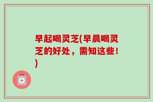 早起喝灵芝(早晨喝灵芝的好处,需知这些!)-第1张图片-卓越灵芝孢子粉 早起喝灵芝(早晨喝灵芝的好处,需知这些!)-第1张图片-卓越灵芝孢子粉