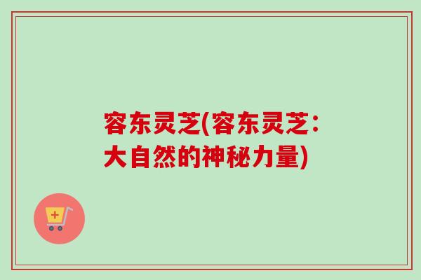 容东灵芝(容东灵芝:大自然的神秘力量)-第1张图片-卓越灵芝孢子粉 容东灵芝(容东灵芝:大自然的神秘力量)-第1张图片-卓越灵芝孢子粉