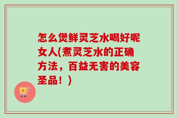 怎么煲鲜灵芝水喝好呢女人(煮灵芝水的正确方法,百益无害的美容圣品!)-第1张图片-卓越灵芝孢子粉 怎么煲鲜灵芝水喝好呢女人(煮灵芝水的正确方法,百益无害的美容圣品!)-第1张图片-卓越灵芝孢子粉