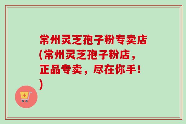 常州灵芝孢子粉专卖店(常州灵芝孢子粉店，正品专卖，尽在你手！)-第1张图片-卓越灵芝孢子粉