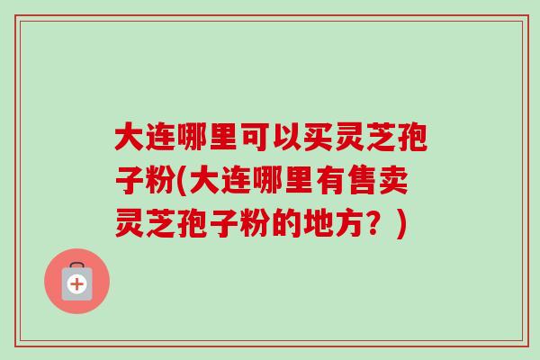 大连哪里可以买灵芝孢子粉(大连哪里有售卖灵芝孢子粉的地方？)-第1张图片-卓越灵芝孢子粉