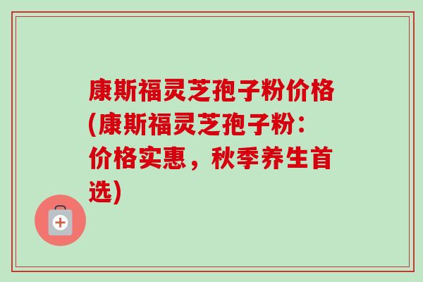康斯福灵芝孢子粉价格(康斯福灵芝孢子粉:价格实惠,秋季养生首选)-第1张图片-卓越灵芝孢子粉 康斯福灵芝孢子粉价格(康斯福灵芝孢子粉:价格实惠,秋季养生首选)-第1张图片-卓越灵芝孢子粉