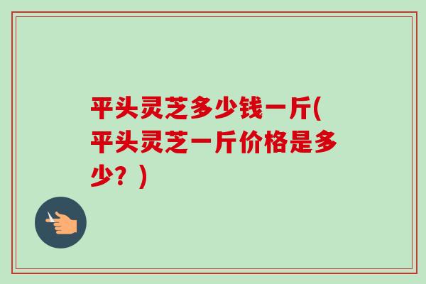 平头灵芝多少钱一斤(平头灵芝一斤价格是多少?)-第1张图片-卓越灵芝孢子粉 平头灵芝多少钱一斤(平头灵芝一斤价格是多少?)-第1张图片-卓越灵芝孢子粉