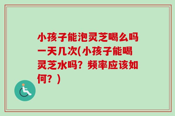 小孩子能泡灵芝喝么吗一天几次(小孩子能喝灵芝水吗?频率应该如何?)-第1张图片-卓越灵芝孢子粉 小孩子能泡灵芝喝么吗一天几次(小孩子能喝灵芝水吗?频率应该如何?)-第1张图片-卓越灵芝孢子粉