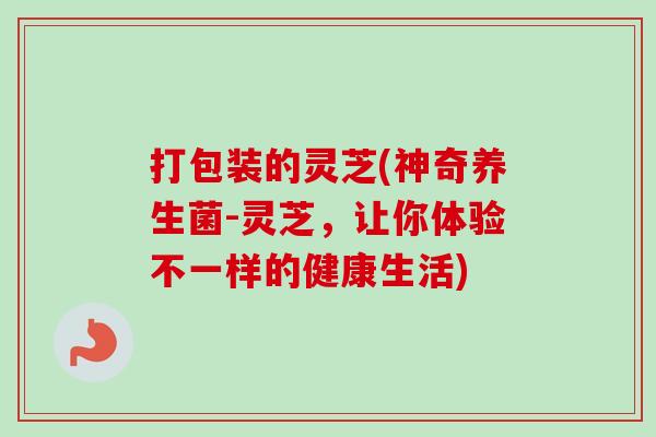 打包装的灵芝(神奇养生菌-灵芝,让你体验不一样的健康生活)-第1张图片-卓越灵芝孢子粉 打包装的灵芝(神奇养生菌-灵芝,让你体验不一样的健康生活)-第1张图片-卓越灵芝孢子粉