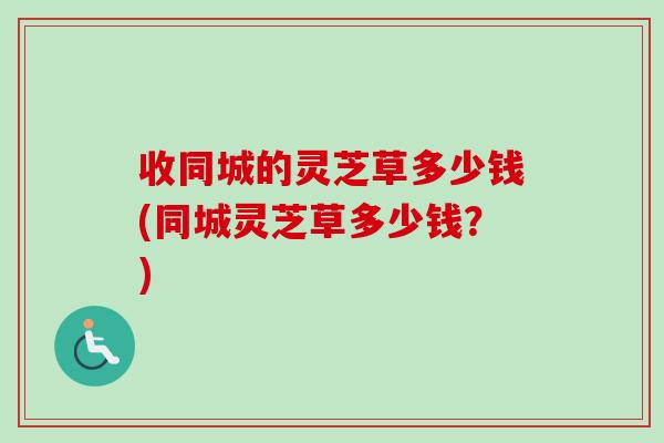 收同城的灵芝草多少钱(同城灵芝草多少钱？)-第1张图片-卓越灵芝孢子粉