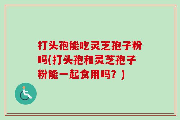 打头孢能吃灵芝孢子粉吗(打头孢和灵芝孢子粉能一起食用吗?)-第1张图片-卓越灵芝孢子粉 打头孢能吃灵芝孢子粉吗(打头孢和灵芝孢子粉能一起食用吗?)-第1张图片-卓越灵芝孢子粉