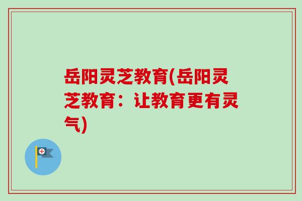 岳阳灵芝教育(岳阳灵芝教育:让教育更有灵气)-第1张图片-卓越灵芝孢子粉 岳阳灵芝教育(岳阳灵芝教育:让教育更有灵气)-第1张图片-卓越灵芝孢子粉