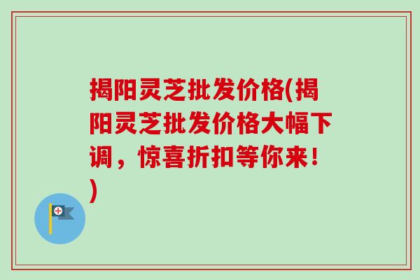 揭阳灵芝批发价格(揭阳灵芝批发价格大幅下调,惊喜折扣等你来!)-第1张图片-卓越灵芝孢子粉 揭阳灵芝批发价格(揭阳灵芝批发价格大幅下调,惊喜折扣等你来!)-第1张图片-卓越灵芝孢子粉
