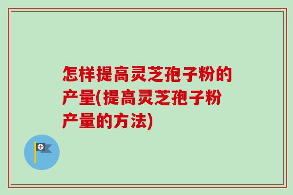 怎样提高灵芝孢子粉的产量(提高灵芝孢子粉产量的方法)-第1张图片-卓越灵芝孢子粉
