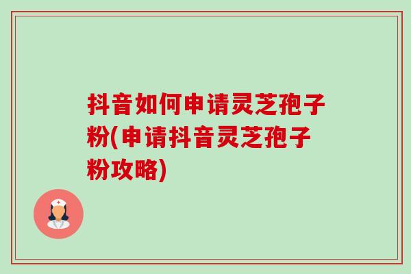 抖音如何申请灵芝孢子粉(申请抖音灵芝孢子粉攻略)-第1张图片-卓越灵芝孢子粉 抖音如何申请灵芝孢子粉(申请抖音灵芝孢子粉攻略)-第1张图片-卓越灵芝孢子粉