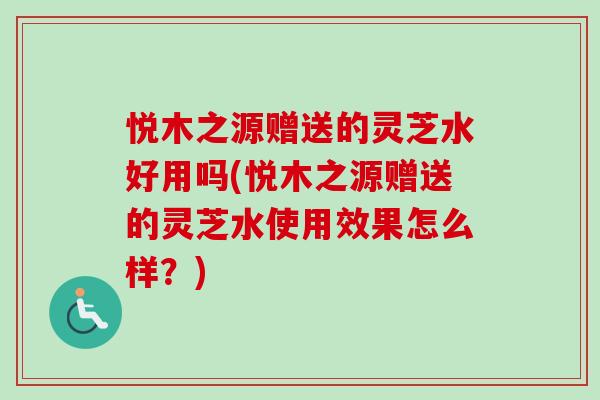 悦木之源赠送的灵芝水好用吗(悦木之源赠送的灵芝水使用效果怎么样？)-第1张图片-卓越灵芝孢子粉