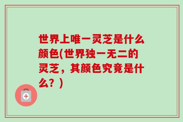 世界上唯一灵芝是什么颜色(世界独一无二的灵芝,其颜色究竟是什么?)-第1张图片-卓越灵芝孢子粉 世界上唯一灵芝是什么颜色(世界独一无二的灵芝,其颜色究竟是什么?)-第1张图片-卓越灵芝孢子粉