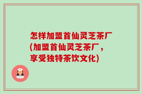 怎样加盟首仙灵芝茶厂(加盟首仙灵芝茶厂,享受独特茶饮文化)-第1张图片-卓越灵芝孢子粉 怎样加盟首仙灵芝茶厂(加盟首仙灵芝茶厂,享受独特茶饮文化)-第1张图片-卓越灵芝孢子粉