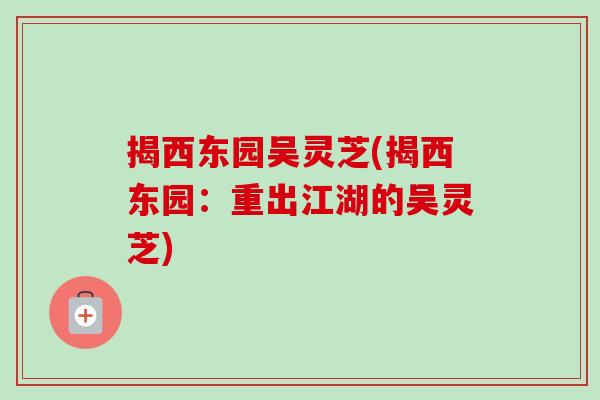 揭西东园吴灵芝(揭西东园:重出江湖的吴灵芝)-第1张图片-卓越灵芝孢子粉 揭西东园吴灵芝(揭西东园:重出江湖的吴灵芝)-第1张图片-卓越灵芝孢子粉