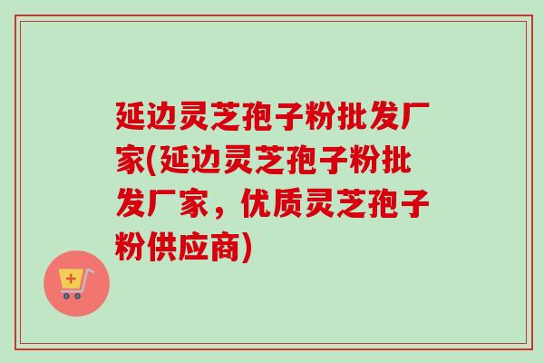 延边灵芝孢子粉批发厂家(延边灵芝孢子粉批发厂家,优质灵芝孢子粉供应商)-第1张图片-卓越灵芝孢子粉 延边灵芝孢子粉批发厂家(延边灵芝孢子粉批发厂家,优质灵芝孢子粉供应商)-第1张图片-卓越灵芝孢子粉