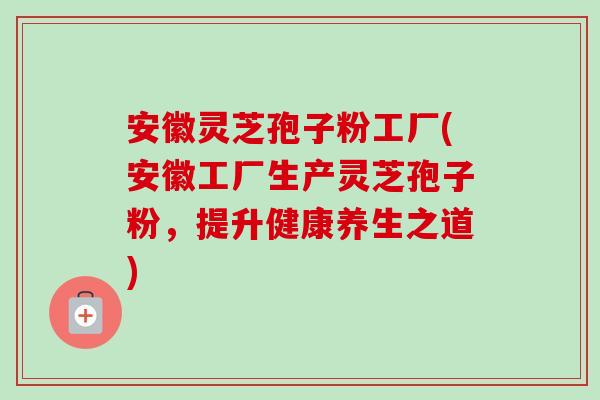 安徽灵芝孢子粉工厂(安徽工厂生产灵芝孢子粉，提升健康养生之道)-第1张图片-卓越灵芝孢子粉