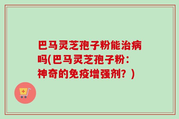 巴马灵芝孢子粉能治病吗(巴马灵芝孢子粉:神奇的免疫增强剂?)-第1张图片-卓越灵芝孢子粉 巴马灵芝孢子粉能治病吗(巴马灵芝孢子粉:神奇的免疫增强剂?)-第1张图片-卓越灵芝孢子粉