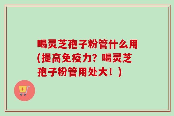 喝灵芝孢子粉管什么用(提高免疫力?喝灵芝孢子粉管用处大!)-第1张图片-卓越灵芝孢子粉 喝灵芝孢子粉管什么用(提高免疫力?喝灵芝孢子粉管用处大!)-第1张图片-卓越灵芝孢子粉