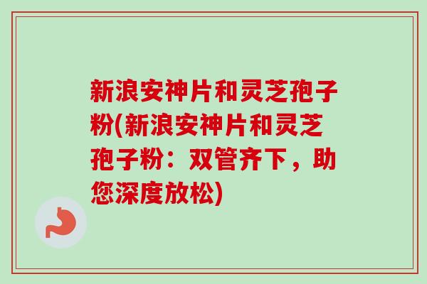 新浪安神片和灵芝孢子粉(新浪安神片和灵芝孢子粉:双管齐下,助您深度放松)-第1张图片-卓越灵芝孢子粉 新浪安神片和灵芝孢子粉(新浪安神片和灵芝孢子粉:双管齐下,助您深度放松)-第1张图片-卓越灵芝孢子粉