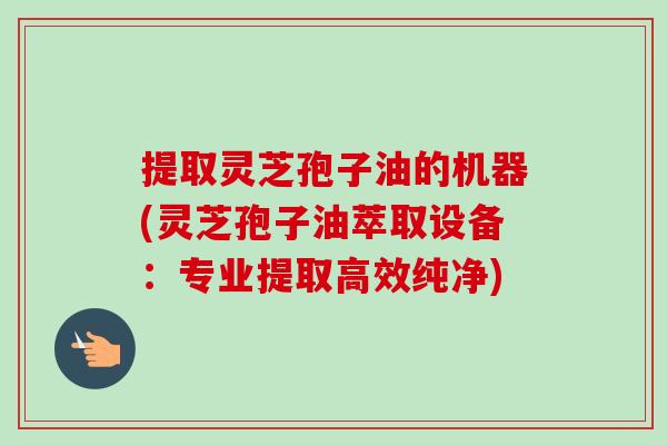 提取灵芝孢子油的机器(灵芝孢子油萃取设备：专业提取高效纯净)-第1张图片-卓越灵芝孢子粉