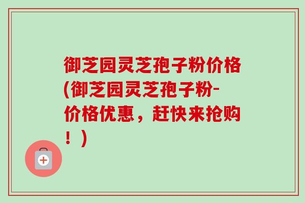 御芝园灵芝孢子粉价格(御芝园灵芝孢子粉-价格优惠,赶快来抢购!)-第1张图片-卓越灵芝孢子粉 御芝园灵芝孢子粉价格(御芝园灵芝孢子粉-价格优惠,赶快来抢购!)-第1张图片-卓越灵芝孢子粉