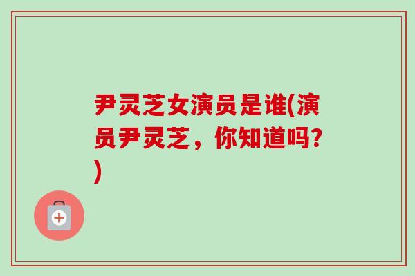 尹灵芝女演员是谁(演员尹灵芝，你知道吗？)-第1张图片-卓越灵芝孢子粉