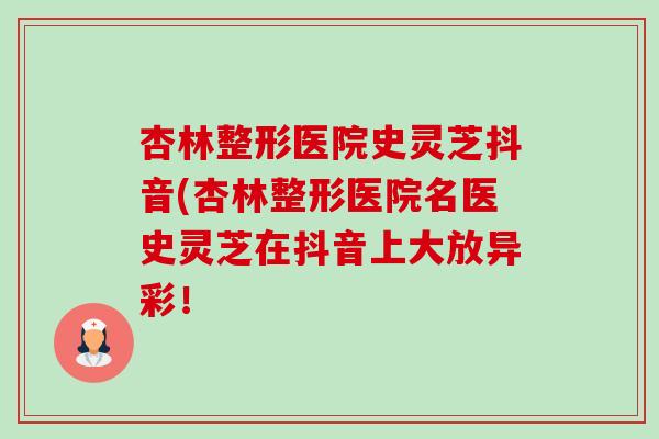 杏林整形医院史灵芝抖音(杏林整形医院名医史灵芝在抖音上大放异彩！-第1张图片-卓越灵芝孢子粉