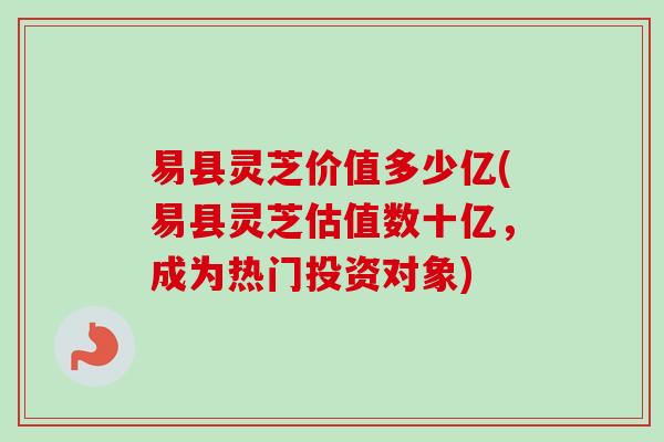 易县灵芝价值多少亿(易县灵芝估值数十亿，成为热门投资对象)-第1张图片-卓越灵芝孢子粉