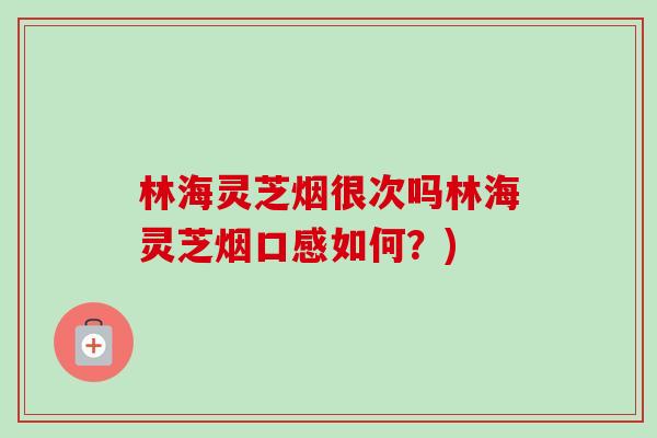 林海灵芝烟很次吗林海灵芝烟口感如何？)-第1张图片-卓越灵芝孢子粉