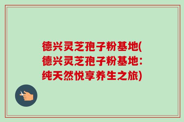 德兴灵芝孢子粉基地(德兴灵芝孢子粉基地:纯天然悦享养生之旅)-第1张图片-卓越灵芝孢子粉 德兴灵芝孢子粉基地(德兴灵芝孢子粉基地:纯天然悦享养生之旅)-第1张图片-卓越灵芝孢子粉