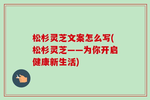 松杉灵芝文案怎么写(松杉灵芝——为你开启健康新生活)-第1张图片-卓越灵芝孢子粉