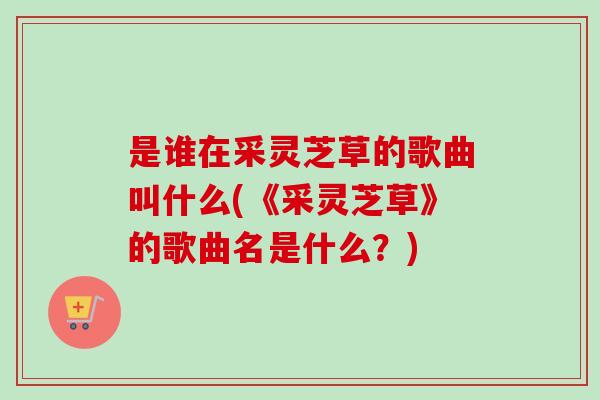 是谁在采灵芝草的歌曲叫什么(《采灵芝草》的歌曲名是什么?)-第1张图片-卓越灵芝孢子粉 是谁在采灵芝草的歌曲叫什么(《采灵芝草》的歌曲名是什么?)-第1张图片-卓越灵芝孢子粉