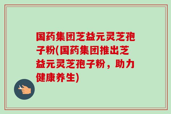 国药集团芝益元灵芝孢子粉(国药集团推出芝益元灵芝孢子粉,助力健康养生)-第1张图片-卓越灵芝孢子粉 国药集团芝益元灵芝孢子粉(国药集团推出芝益元灵芝孢子粉,助力健康养生)-第1张图片-卓越灵芝孢子粉