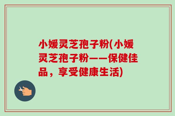 小媛灵芝孢子粉(小媛灵芝孢子粉——保健佳品,享受健康生活)-第1张图片-卓越灵芝孢子粉 小媛灵芝孢子粉(小媛灵芝孢子粉——保健佳品,享受健康生活)-第1张图片-卓越灵芝孢子粉