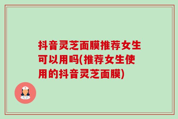抖音灵芝面膜推荐女生可以用吗(推荐女生使用的抖音灵芝面膜)-第1张图片-卓越灵芝孢子粉 抖音灵芝面膜推荐女生可以用吗(推荐女生使用的抖音灵芝面膜)-第1张图片-卓越灵芝孢子粉